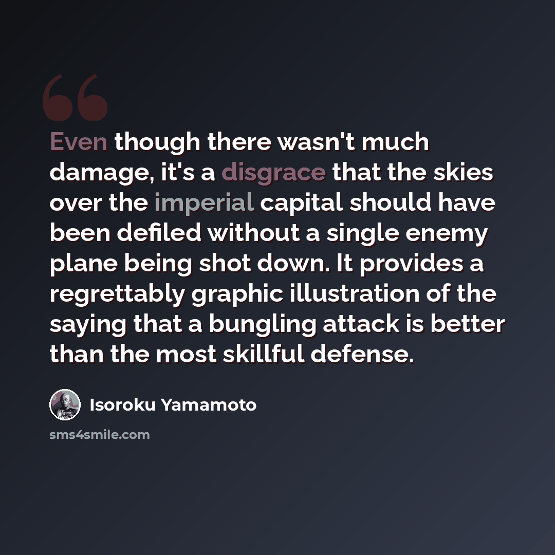 “Even though there wasn't much damage, it's a disgrace that the skies over the imperial capital should have been defiled without a single enemy plane being shot down. It provides a regrettably graphic illustration of the saying that a bungling attack is better than the most skillful defense.” quote by Isoroku Yamamoto