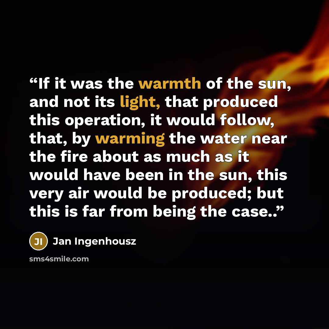 “If it was the warmth of the sun, and not its light, that produced this operation, it would follow, that, by warming the water near the fire about as much as it would have been in the sun, this very air would be produced; but this is far from being the case..” quote by Jan Ingenhousz