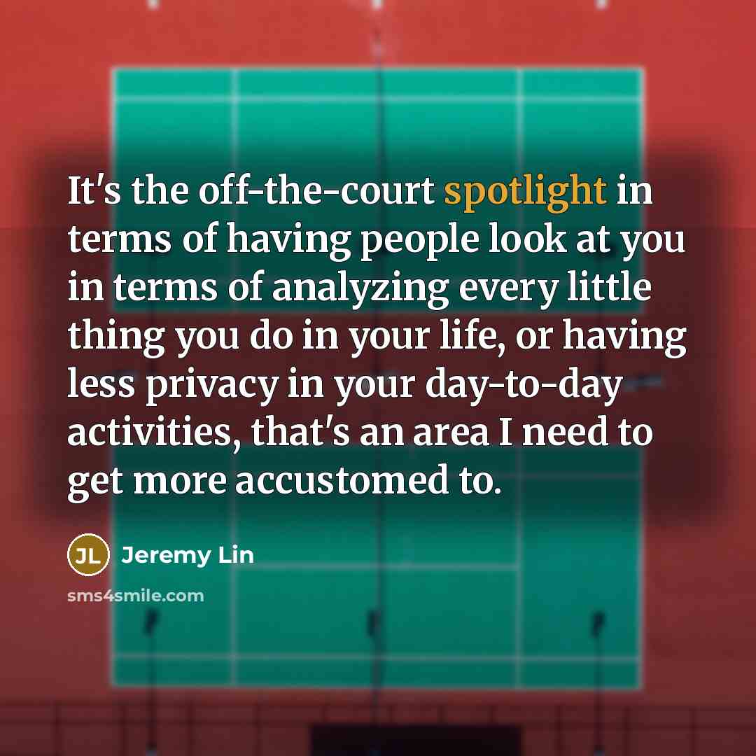“It's the off-the-court spotlight in terms of having people look at you in terms of analyzing every little thing you do in your life, or having less privacy in your day-to-day activities, that's an area I need to get more accustomed to.” quote by Jeremy Lin