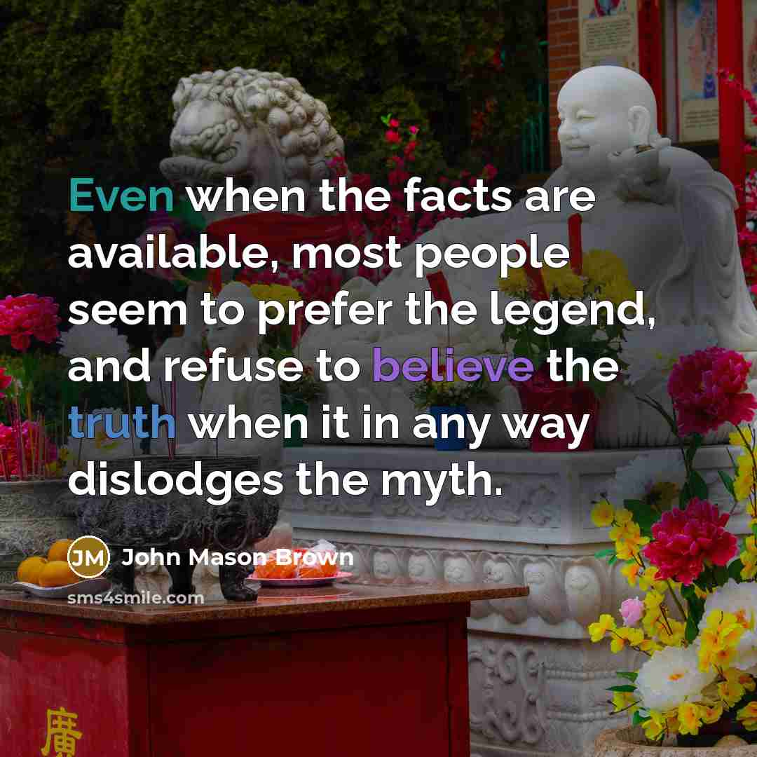 “Even when the facts are available, most people seem to prefer the legend, and refuse to believe the truth when it in any way dislodges the myth.” quote by John Mason Brown