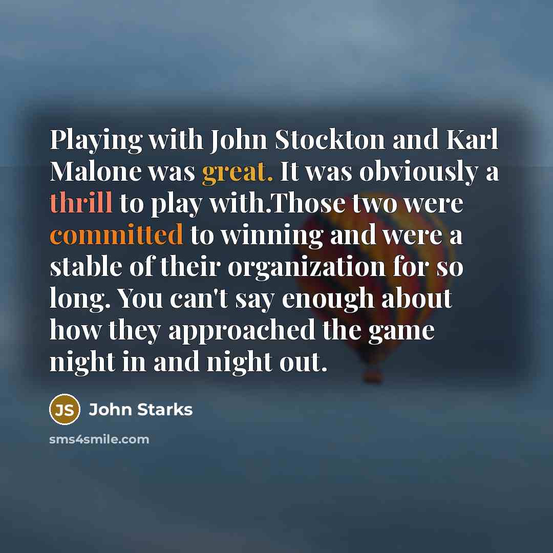 “Playing with John Stockton and Karl Malone was great. It was obviously a thrill to play with.Those two were committed to winning and were a stable of their organization for so long. You can't say enough about how they approached the game night in and night out.” quote by John Starks