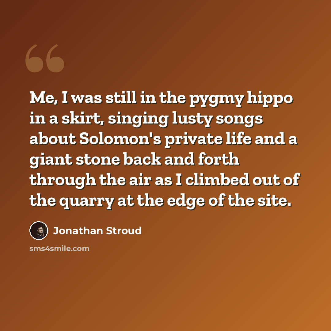 “Me, I was still in the pygmy hippo in a skirt, singing lusty songs about Solomon's private life and a giant stone back and forth through the air as I climbed out of the quarry at the edge of the site.” quote by Jonathan Stroud