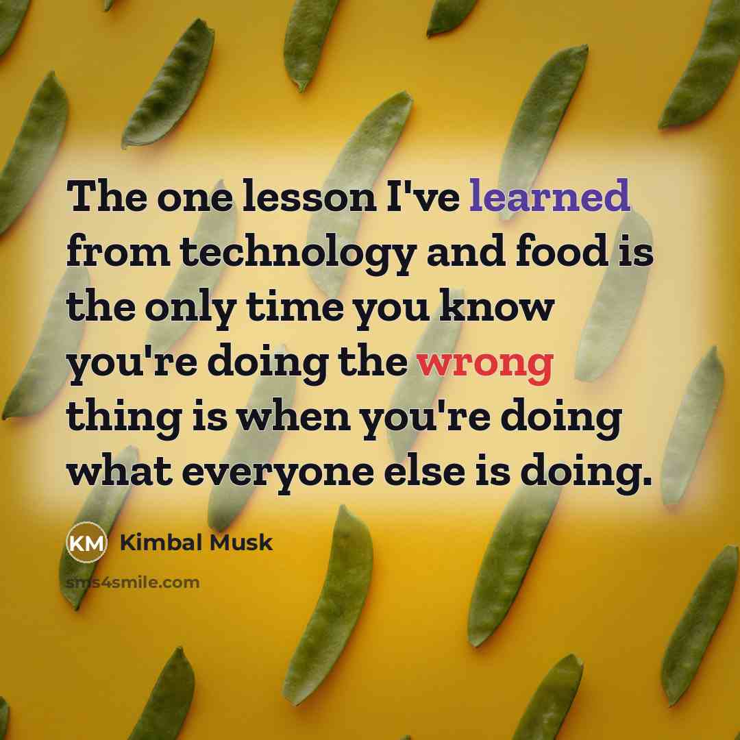 “The one lesson I've learned from technology and food is the only time you know you're doing the wrong thing is when you're doing what everyone else is doing.” quote by Kimbal Musk