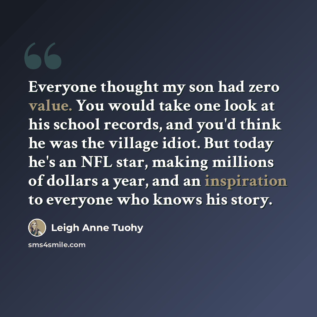 “Everyone thought my son had zero value. You would take one look at his school records, and you'd think he was the village idiot. But today he's an NFL star, making millions of dollars a year, and an inspiration to everyone who knows his story.” quote by Leigh Anne Tuohy