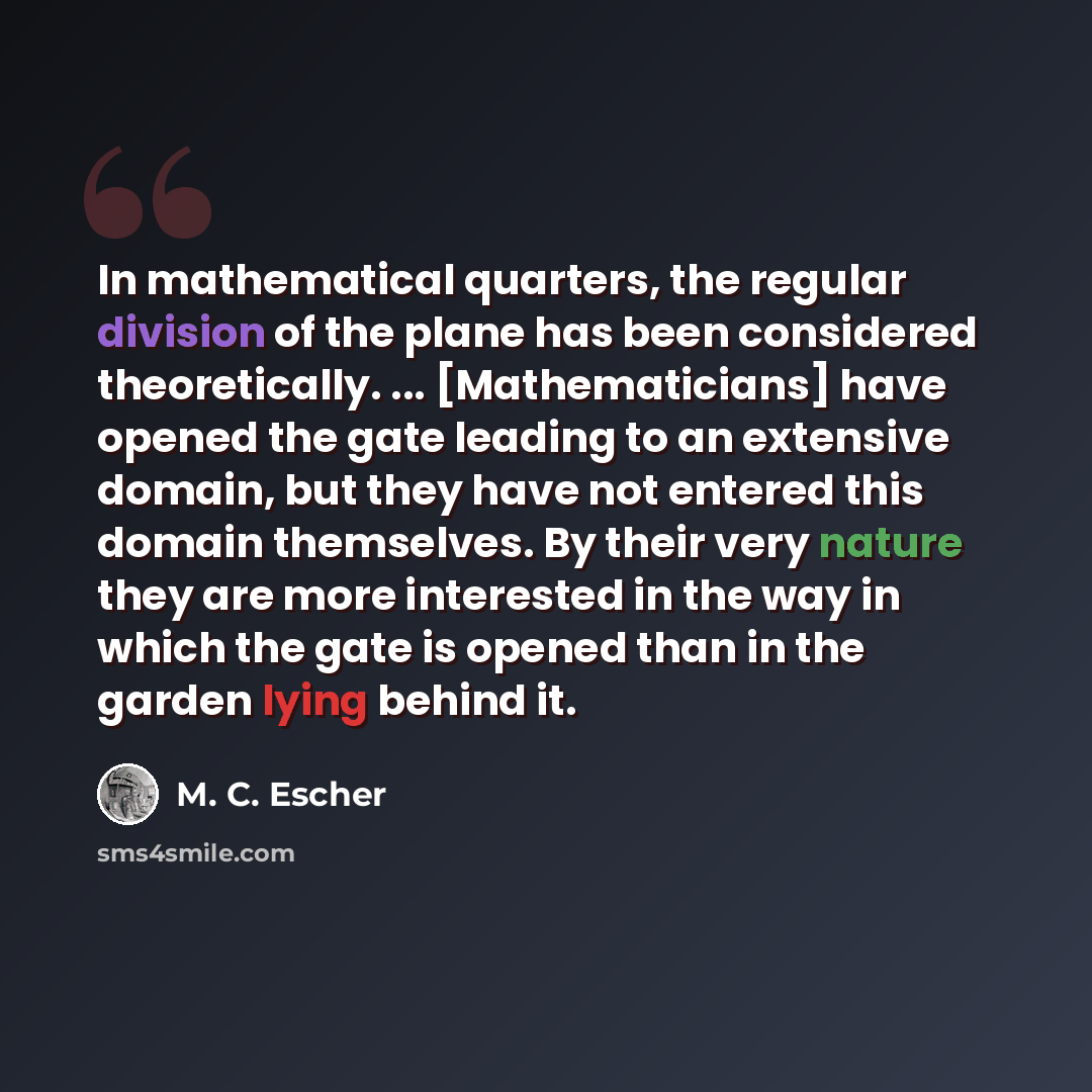 “In mathematical quarters, the regular division of the plane has been considered theoretically. ... [Mathematicians] have opened the gate leading to an extensive domain, but they have not entered this domain themselves. By their very nature they are more interested in the way in which the gate is…” quote by M. C. Escher