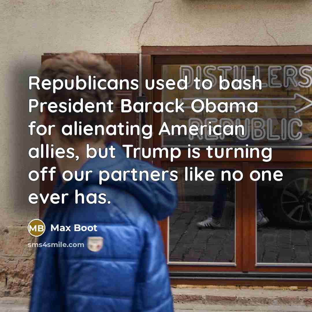 “Republicans used to bash President Barack Obama for alienating American allies, but Trump is turning off our partners like no one ever has.” quote by Max Boot