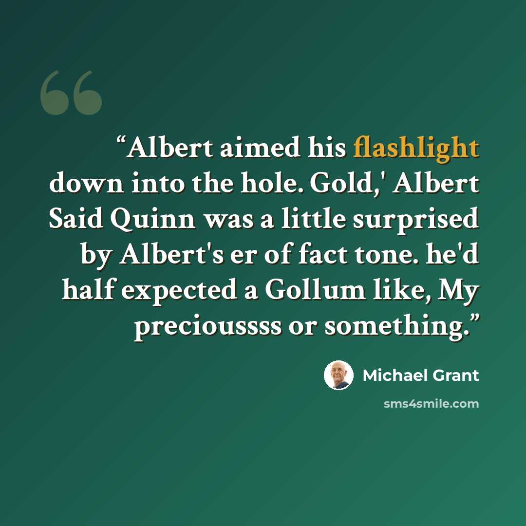 “Albert aimed his flashlight down into the hole. Gold,' Albert Said Quinn was a little surprised by Albert's er of fact tone. he'd half expected a Gollum like, My precioussss or something.” quote by Michael Grant