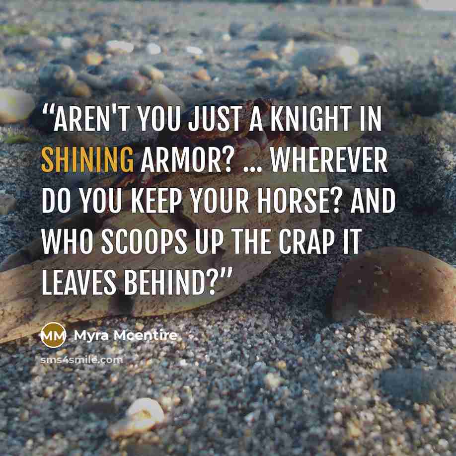 “Aren't you just a knight in shining armor? ... Wherever do you keep your horse? And who scoops up the crap it leaves behind?” quote by Myra McEntire