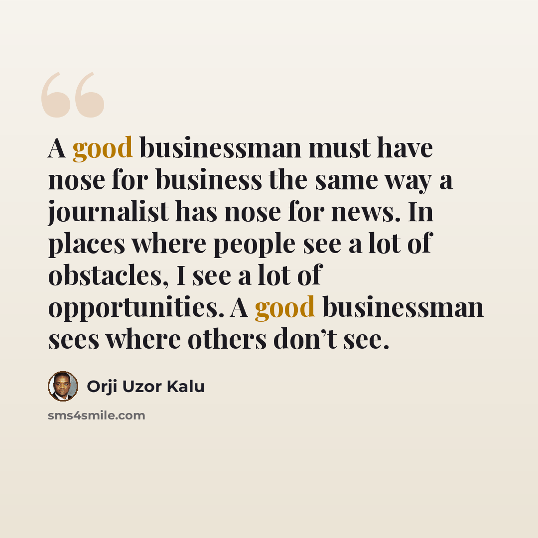 “A good businessman must have nose for business the same way a journalist has nose for news. In places where people see a lot of obstacles, I see a lot of opportunities. A good businessman sees where others don’t see.” quote by Orji Uzor Kalu