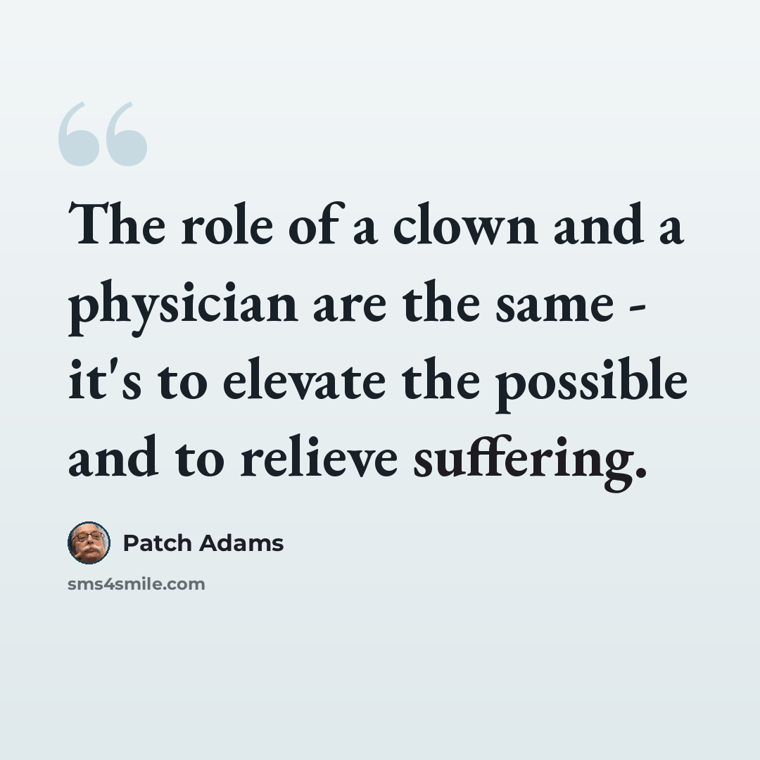 “The role of a clown and a physician are the same - it's to elevate the possible and to relieve suffering.” quote by Patch Adams