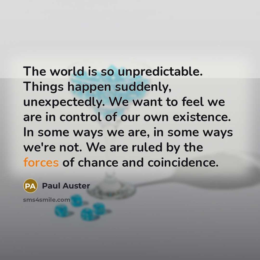 “The world is so unpredictable. Things happen suddenly, unexpectedly. We want to feel we are in control of our own existence. In some ways we are, in some ways we're not. We are ruled by the forces of chance and coincidence.” quote by Paul Auster