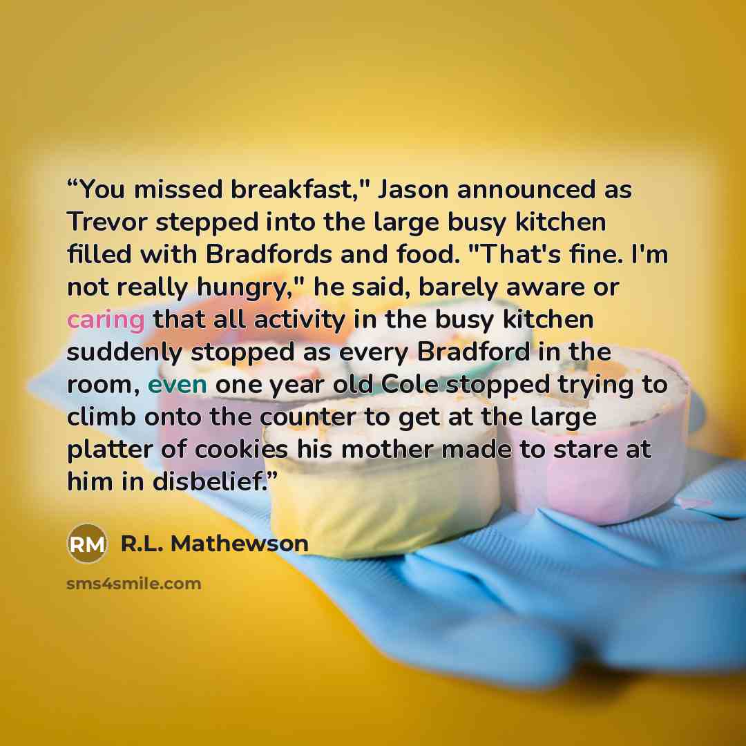 “You missed breakfast," Jason announced as Trevor stepped into the large busy kitchen filled with Bradfords and food. "That's fine. I'm not really hungry," he said, barely aware or caring that all activity in the busy kitchen suddenly stopped as every Bradford in the room, even one year old Cole…” quote by R.L. Mathewson
