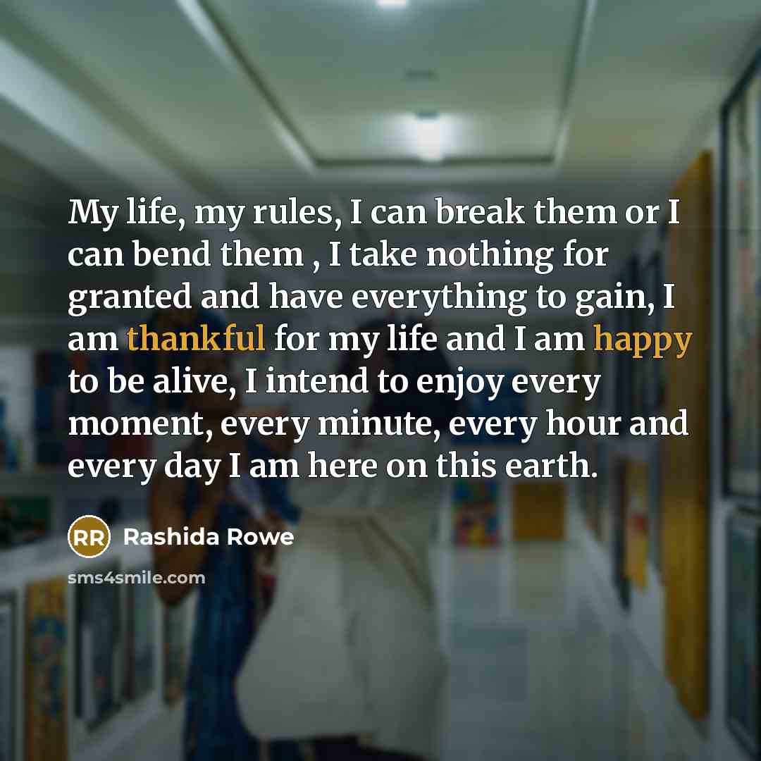 “My life, my rules, I can break them or I can bend them , I take nothing for granted and have everything to gain, I am thankful for my life and I am happy to be alive, I intend to enjoy every moment, every minute, every hour and every day I am here on this earth.” quote by Rashida Rowe
