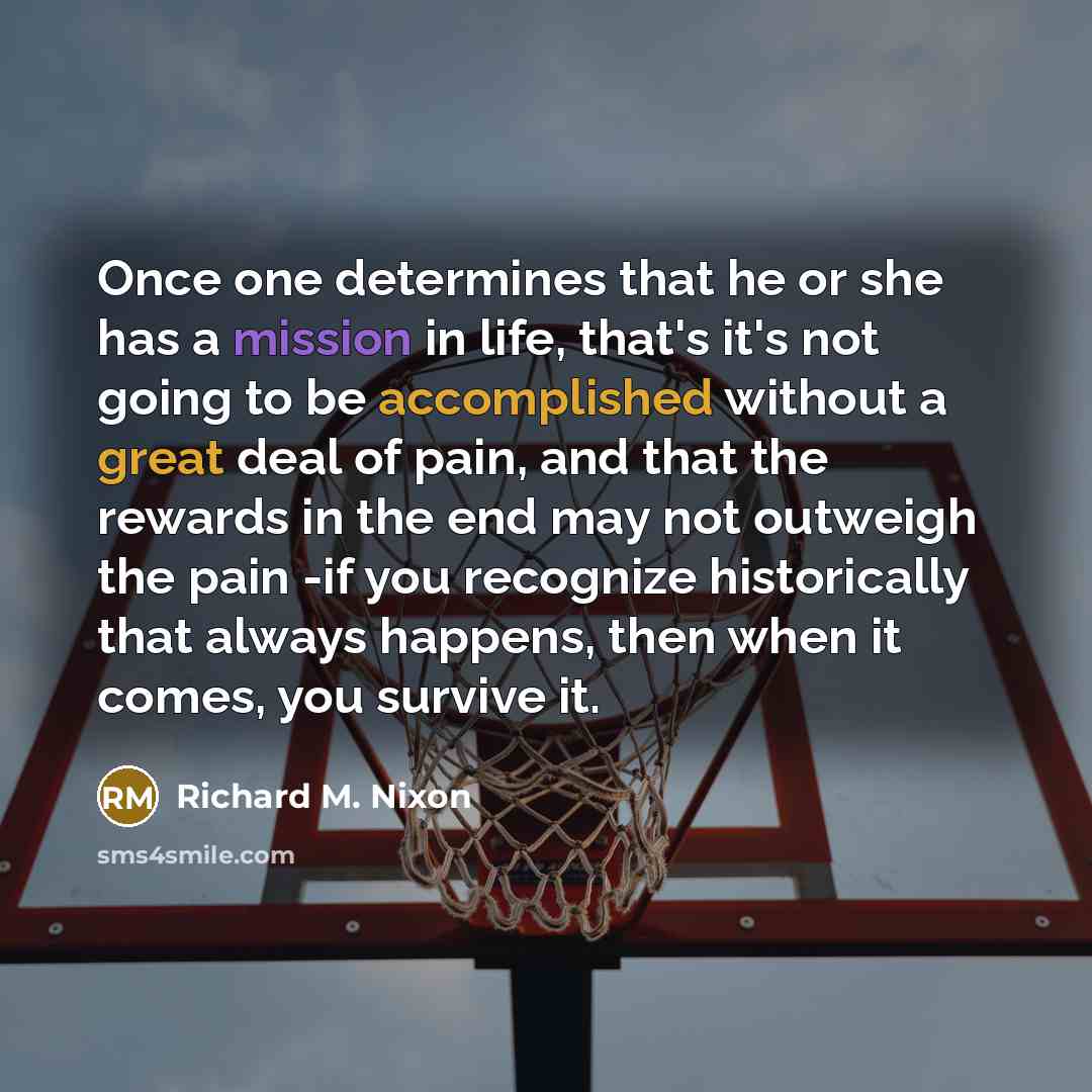 “Once one determines that he or she has a mission in life, that's it's not going to be accomplished without a great deal of pain, and that the rewards in the end may not outweigh the pain -if you recognize historically that always happens, then when it comes, you survive it.” quote by Richard M. Nixon
