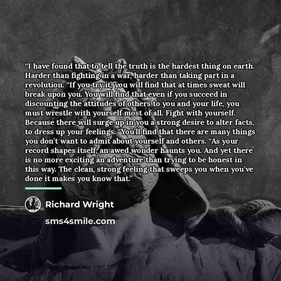 “I have found that to tell the truth is the hardest thing on earth. Harder than fighting in a war, harder than taking part in a revolution. “If you try it, you will find that at times sweat will break upon you. You will find that even if you succeed in discounting the attitudes of others to you and…” quote by Richard Wright