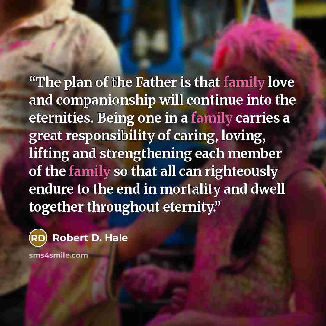 “The plan of the Father is that family love and companionship will continue into the eternities. Being one in a family carries a great responsibility of caring, loving, lifting and strengthening each member of the family so that all can righteously endure to the end in mortality and dwell together…” quote by Robert D. Hale