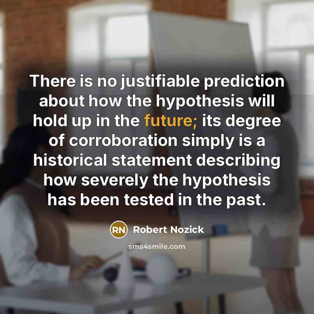 “There is no justifiable prediction about how the hypothesis will hold up in the future; its degree of corroboration simply is a historical statement describing how severely the hypothesis has been tested in the past.” quote by Robert Nozick