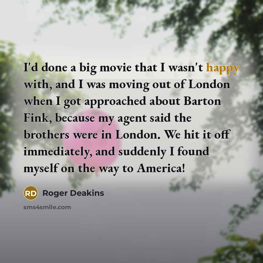 “I'd done a big movie that I wasn't happy with, and I was moving out of London when I got approached about Barton Fink, because my agent said the brothers were in London. We hit it off immediately, and suddenly I found myself on the way to America!” quote by Roger Deakins