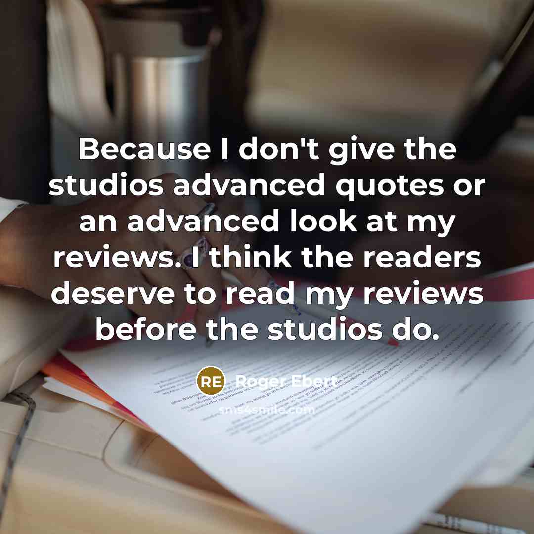 “Because I don't give the studios advanced quotes or an advanced look at my reviews. I think the readers deserve to read my reviews before the studios do.” quote by Roger Ebert