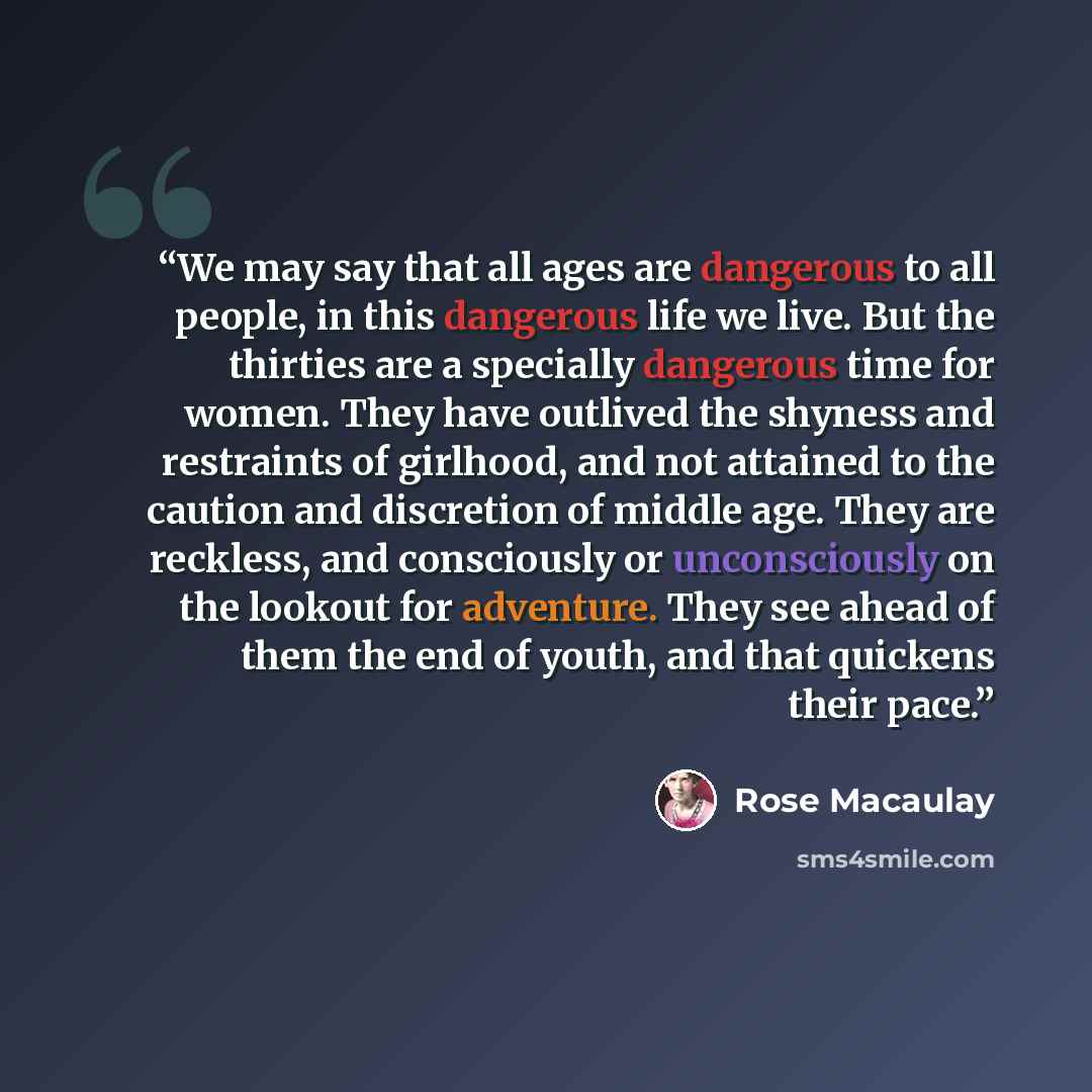 “We may say that all ages are dangerous to all people, in this dangerous life we live. But the thirties are a specially dangerous time for women. They have outlived the shyness and restraints of girlhood, and not attained to the caution and discretion of middle age. They are reckless, and…” quote by Rose Macaulay