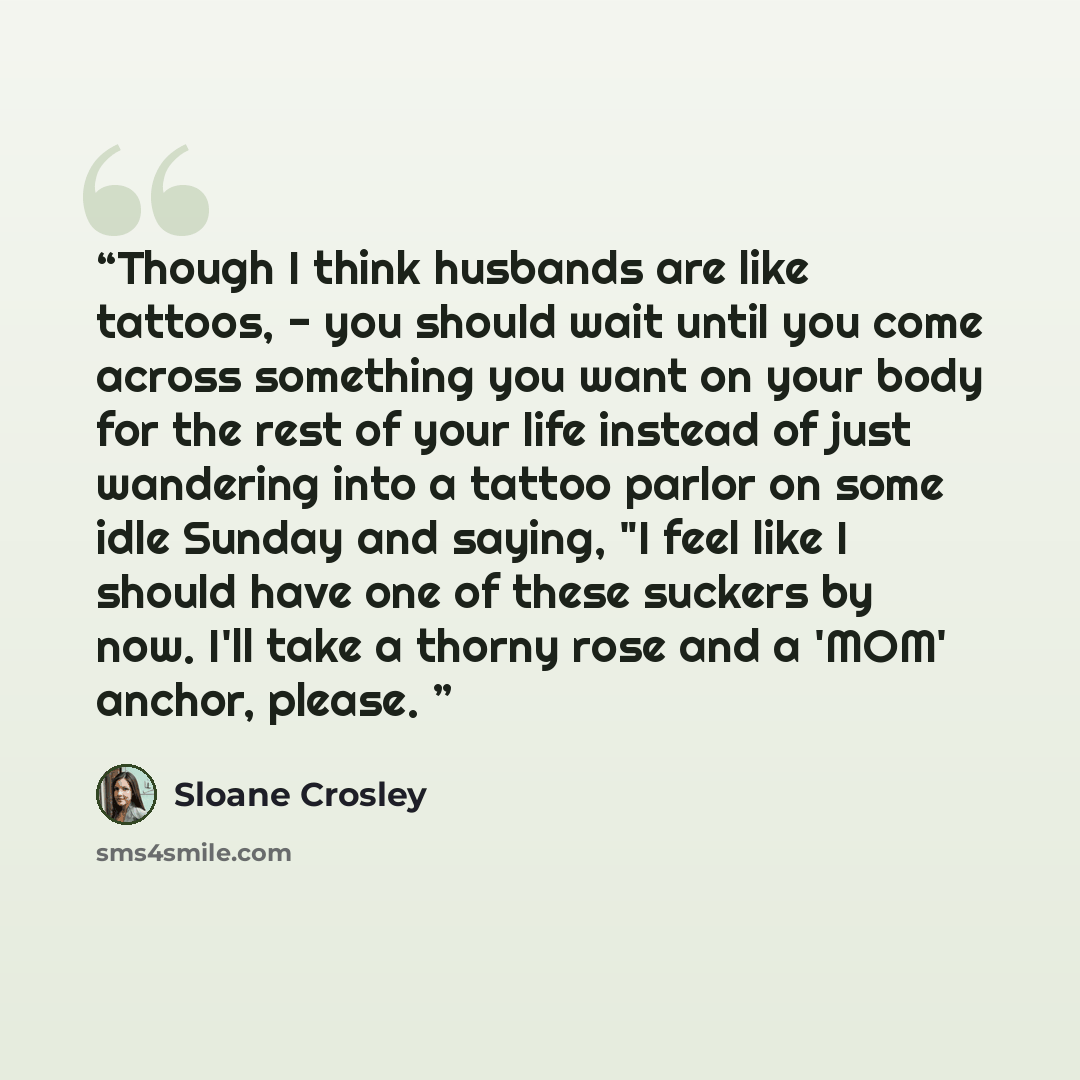 “Though I think husbands are like tattoos, - you should wait until you come across something you want on your body for the rest of your life instead of just wandering into a tattoo parlor on some idle Sunday and saying, "I feel like I should have one of these suckers by now. I'll take a thorny rose…” quote by Sloane Crosley
