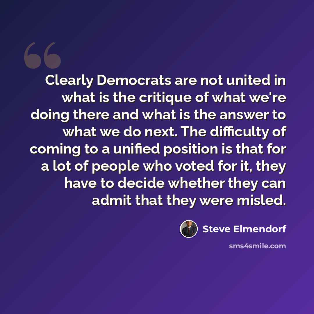 “Clearly Democrats are not united in what is the critique of what we're doing there and what is the answer to what we do next. The difficulty of coming to a unified position is that for a lot of people who voted for it, they have to decide whether they can admit that they were misled.” quote by Steve Elmendorf