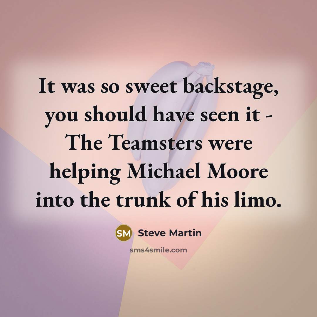 “It was so sweet backstage, you should have seen it - The Teamsters were helping Michael Moore into the trunk of his limo.” quote by Steve Martin