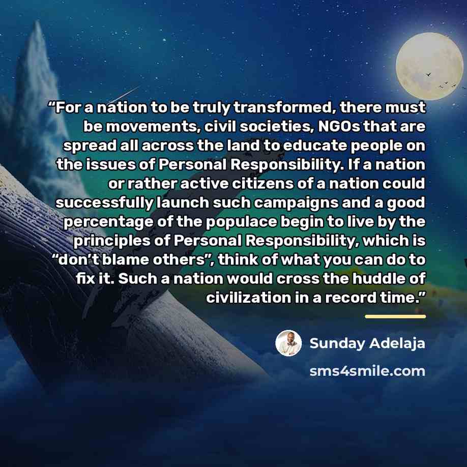 “For a nation to be truly transformed, there must be movements, civil societies, NGOs that are spread all across the land to educate people on the issues of Personal Responsibility. If a nation or rather active citizens of a nation could successfully launch such campaigns and a good percentage of…” quote by Sunday Adelaja
