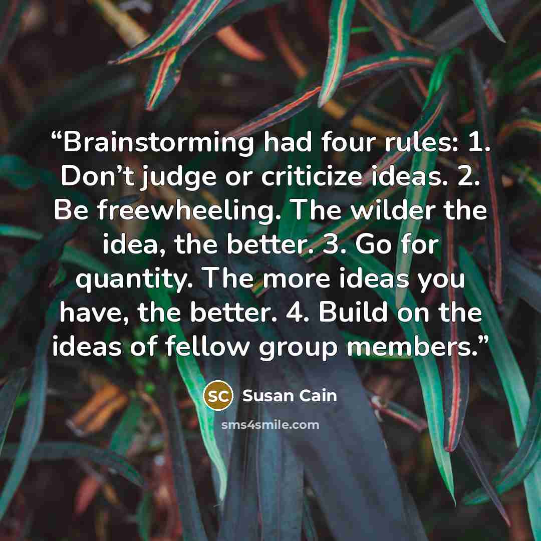 “Brainstorming had four rules: 1. Don’t judge or criticize ideas. 2. Be freewheeling. The wilder the idea, the better. 3. Go for quantity. The more ideas you have, the better. 4. Build on the ideas of fellow group members.” quote by Susan Cain