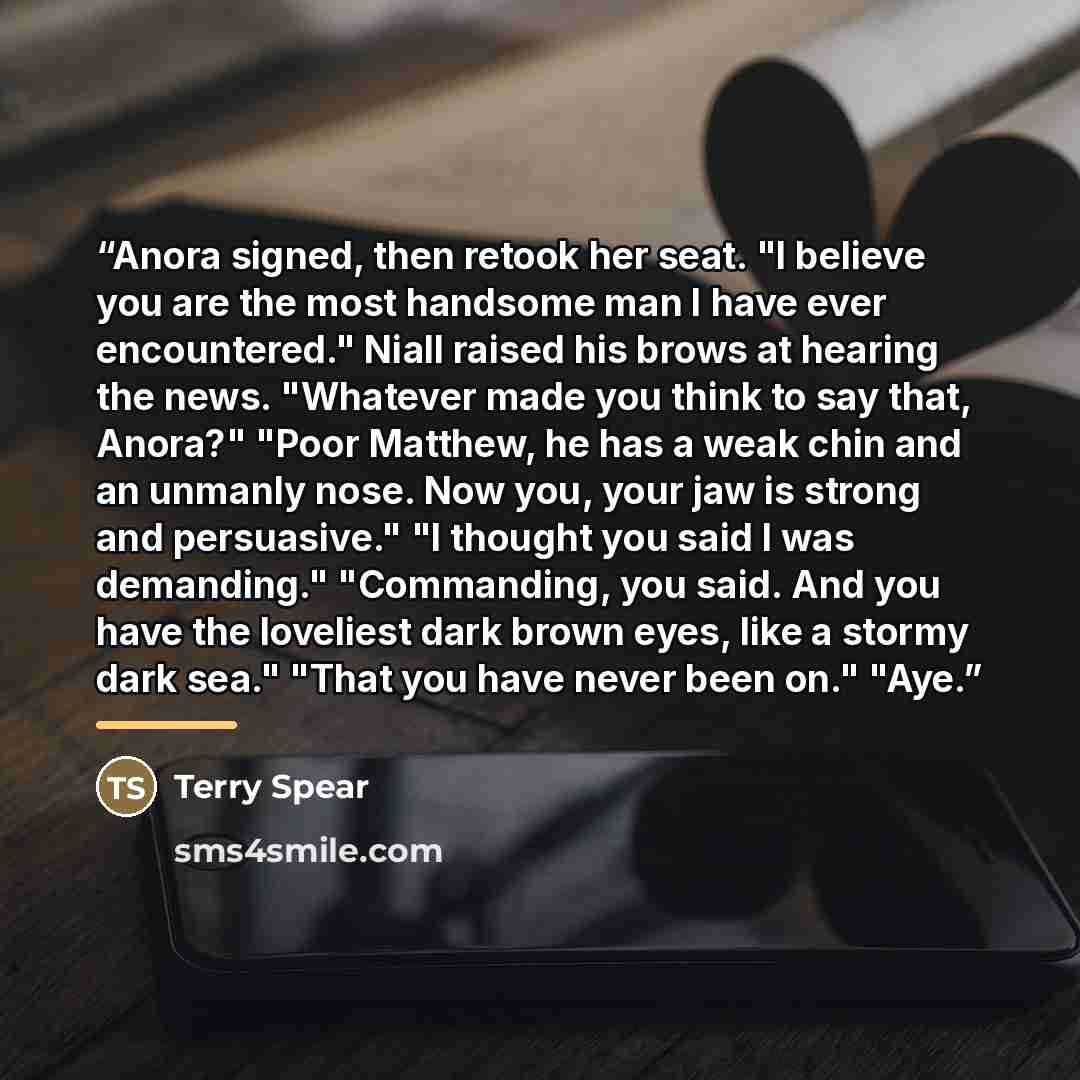 “Anora signed, then retook her seat. "I believe you are the most handsome man I have ever encountered." Niall raised his brows at hearing the news. "Whatever made you think to say that, Anora?" "Poor Matthew, he has a weak chin and an unmanly nose. Now you, your jaw is strong and persuasive." "I…” quote by Terry Spear