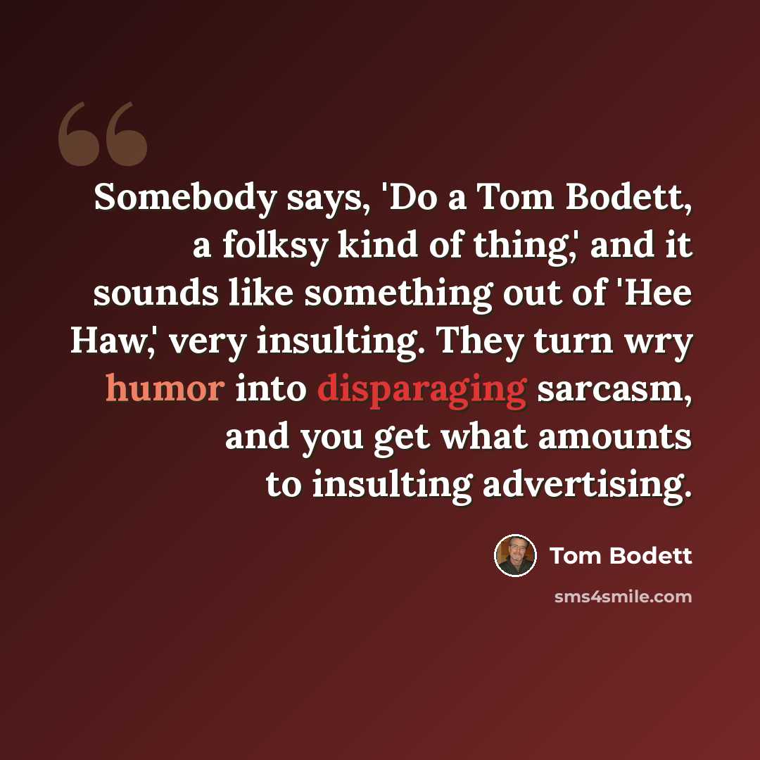 “Somebody says, 'Do a Tom Bodett, a folksy kind of thing,' and it sounds like something out of 'Hee Haw,' very insulting. They turn wry humor into disparaging sarcasm, and you get what amounts to insulting advertising.” quote by Tom Bodett