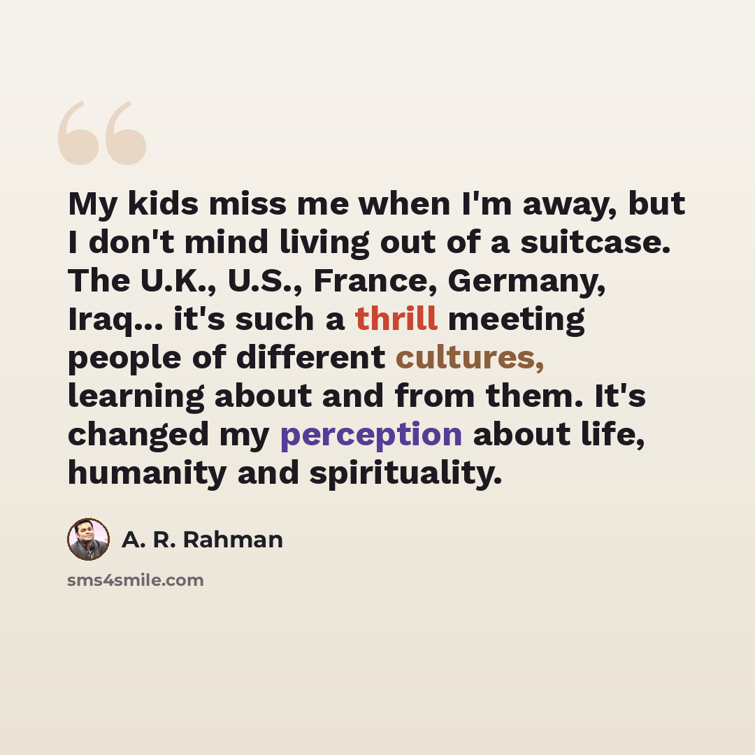 “My kids miss me when I'm away, but I don't mind living out of a suitcase. The U.K., U.S., France, Germany, Iraq... it's such a thrill meeting people of different cultures, learning about and from them. It's changed my perception about life, humanity and spirituality.” quote by A. R. Rahman