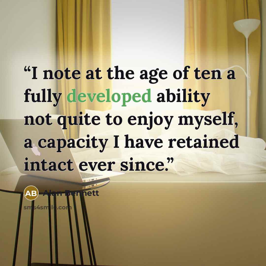 “I note at the age of ten a fully developed ability not quite to enjoy myself, a capacity I have retained intact ever since.” quote by Alan Bennett