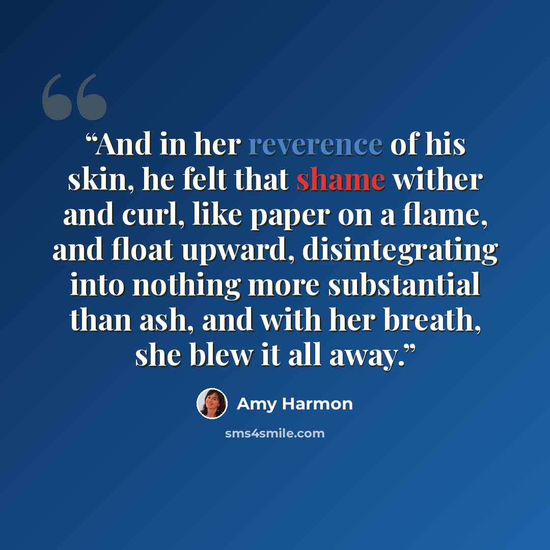 “And in her reverence of his skin, he felt that shame wither and curl, like paper on a flame, and float upward, disintegrating into nothing more substantial than ash, and with her breath, she blew it all away.” quote by Amy Harmon