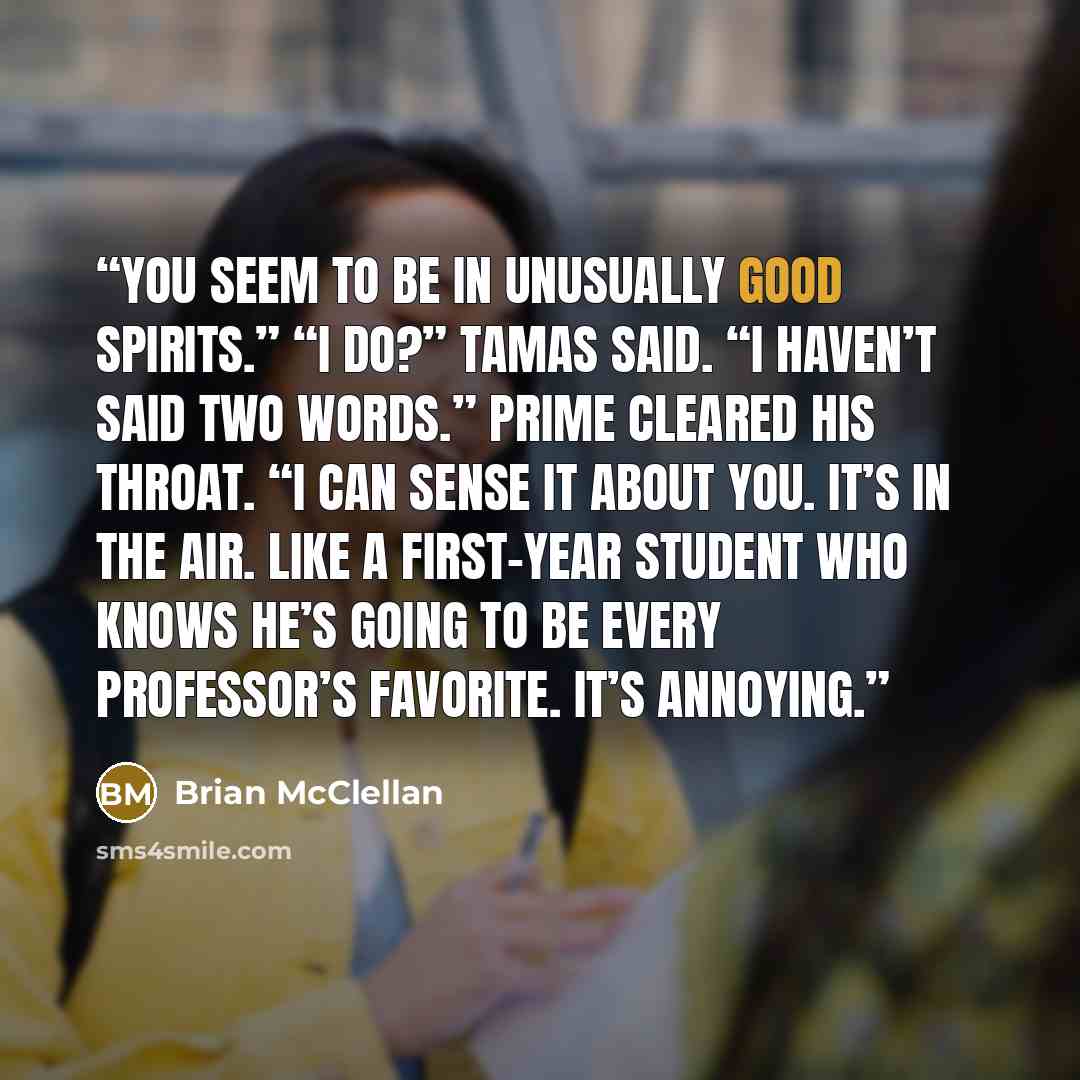 “You seem to be in unusually good spirits.” “I do?” Tamas said. “I haven’t said two words.” Prime cleared his throat. “I can sense it about you. It’s in the air. Like a first-year student who knows he’s going to be every professor’s favorite. It’s annoying.” quote by Brian McClellan