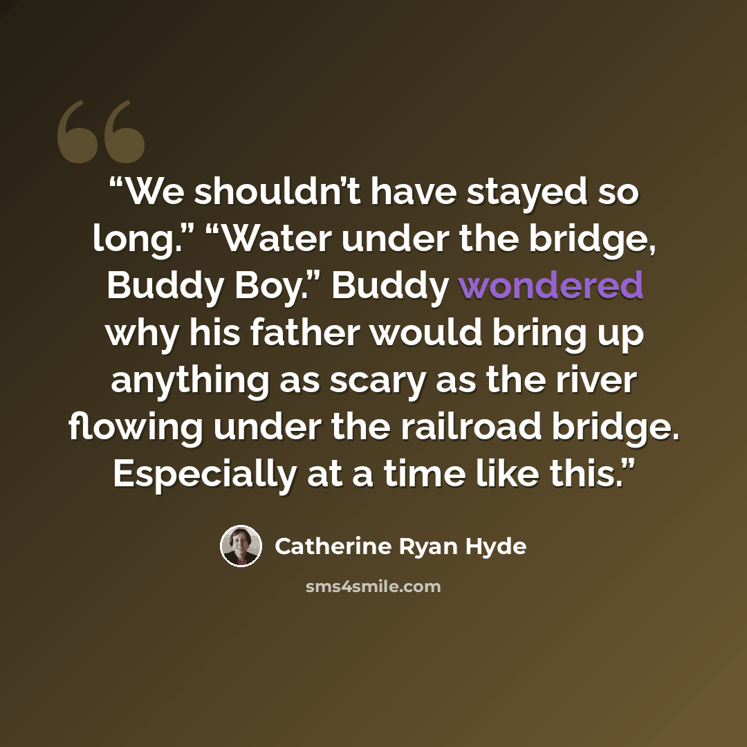 “We shouldn’t have stayed so long.” “Water under the bridge, Buddy Boy.” Buddy wondered why his father would bring up anything as scary as the river flowing under the railroad bridge. Especially at a time like this.” quote by Catherine Ryan Hyde
