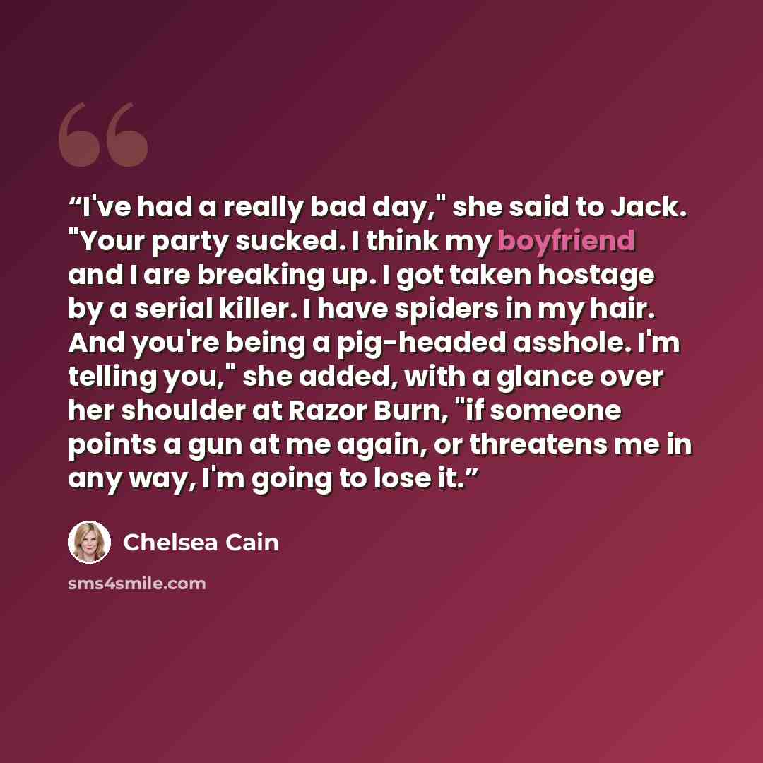 “I've had a really bad day," she said to Jack. "Your party sucked. I think my boyfriend and I are breaking up. I got taken hostage by a serial killer. I have spiders in my hair. And you're being a pig-headed asshole. I'm telling you," she added, with a glance over her shoulder at Razor Burn, "if…” quote by Chelsea Cain