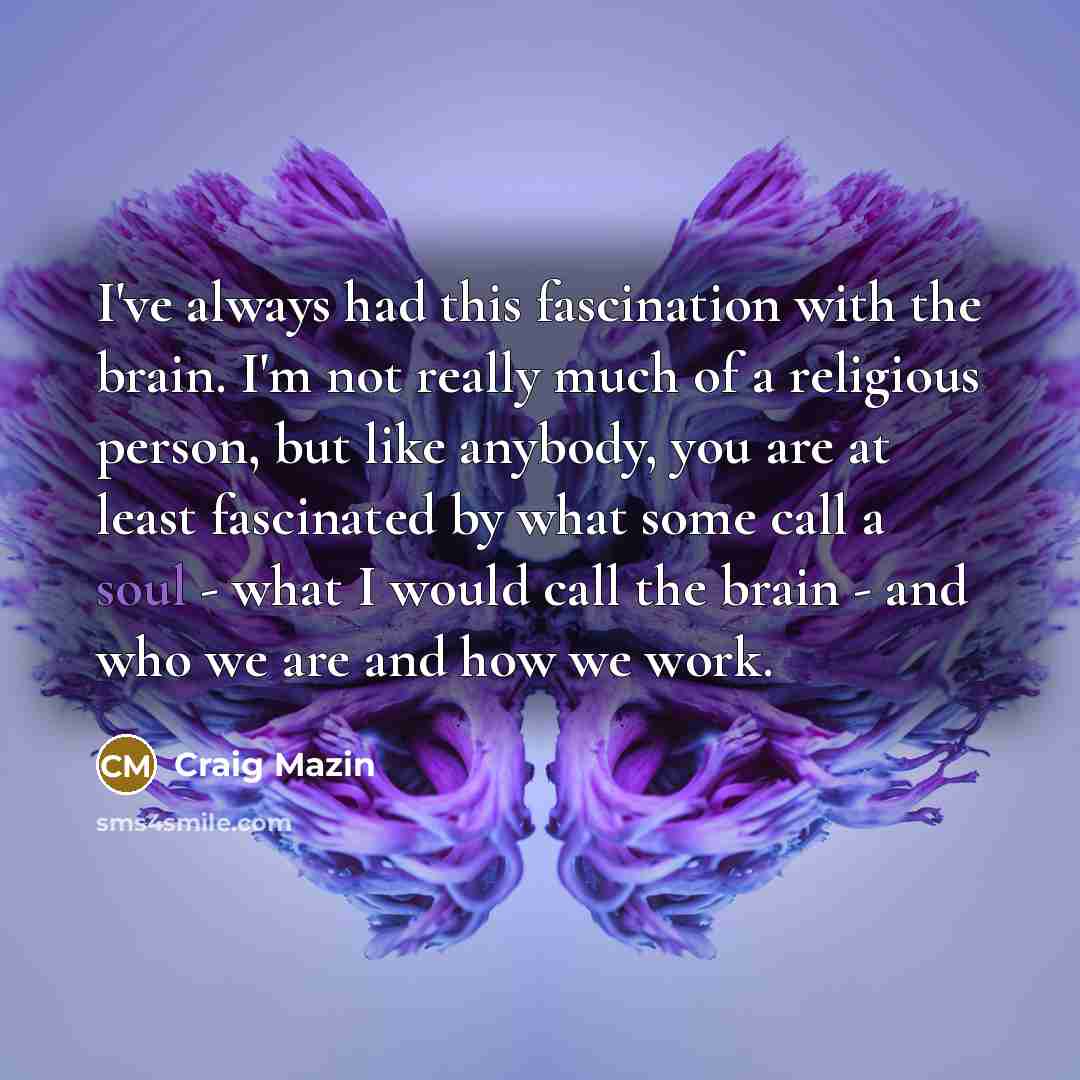 “I've always had this fascination with the brain. I'm not really much of a religious person, but like anybody, you are at least fascinated by what some call a soul - what I would call the brain - and who we are and how we work.” quote by Craig Mazin