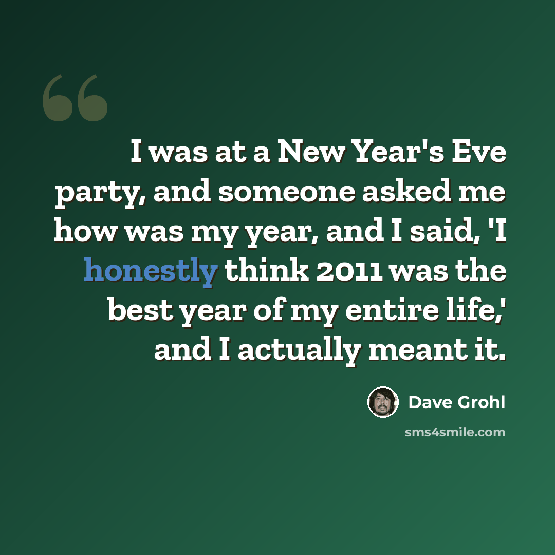 “I was at a New Year's Eve party, and someone asked me how was my year, and I said, 'I honestly think 2011 was the best year of my entire life,' and I actually meant it.” quote by Dave Grohl
