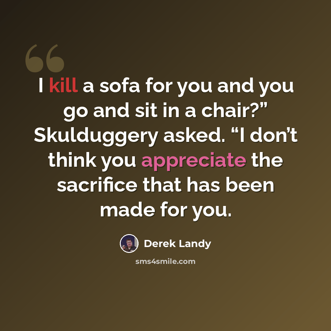 “I kill a sofa for you and you go and sit in a chair?” Skulduggery asked. “I don’t think you appreciate the sacrifice that has been made for you.” quote by Derek Landy