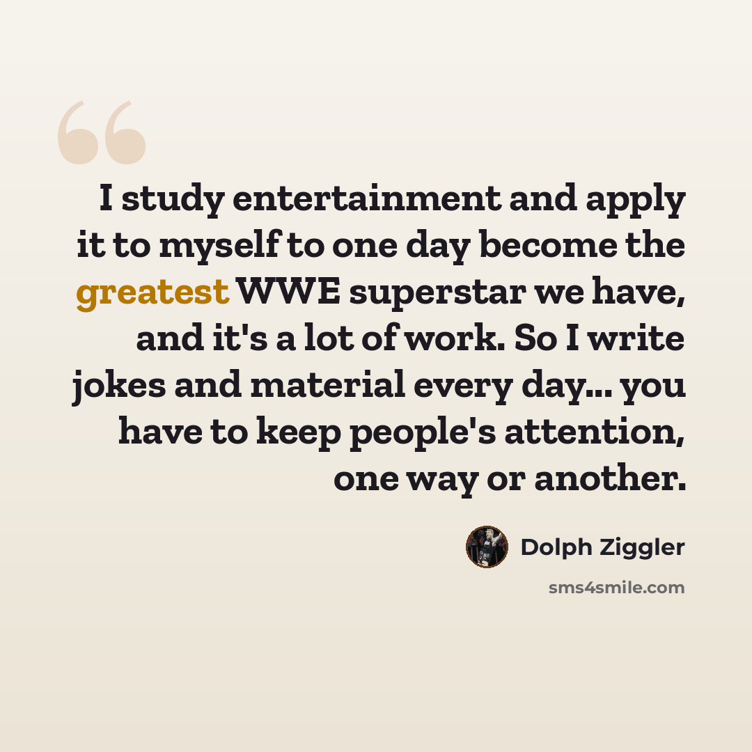 “I study entertainment and apply it to myself to one day become the greatest WWE superstar we have, and it's a lot of work. So I write jokes and material every day... you have to keep people's attention, one way or another.” quote by Dolph Ziggler