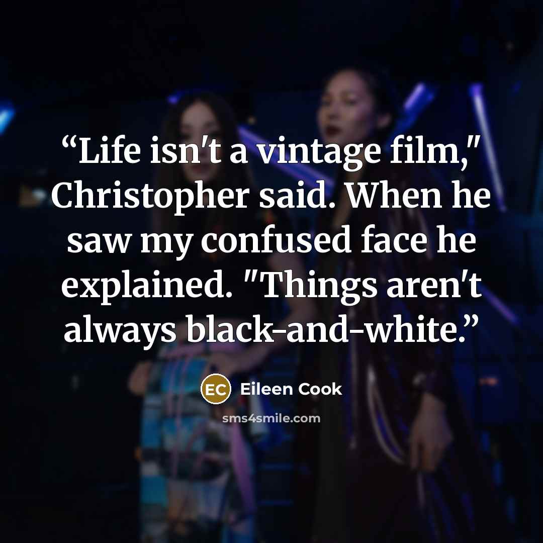 “Life isn't a vintage film," Christopher said. When he saw my confused face he explained. "Things aren't always black-and-white.” quote by Eileen Cook