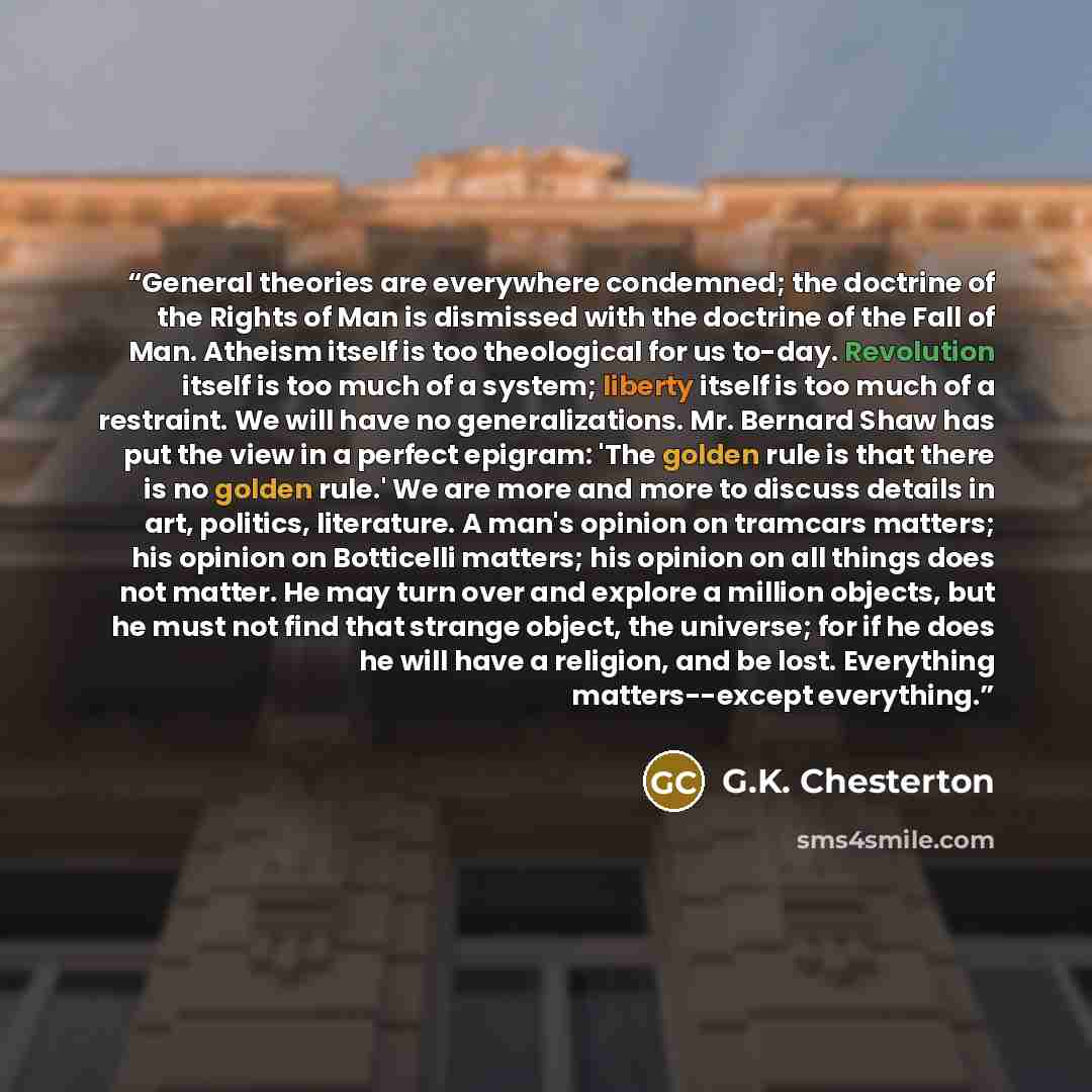“General theories are everywhere condemned; the doctrine of the Rights of Man is dismissed with the doctrine of the Fall of Man. Atheism itself is too theological for us to-day. Revolution itself is too much of a system; liberty itself is too much of a restraint. We will have no generalizations…” quote by G.K. Chesterton