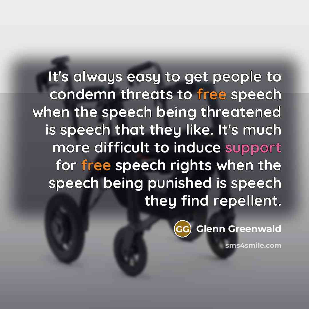 “It's always easy to get people to condemn threats to free speech when the speech being threatened is speech that they like. It's much more difficult to induce support for free speech rights when the speech being punished is speech they find repellent.” quote by Glenn Greenwald