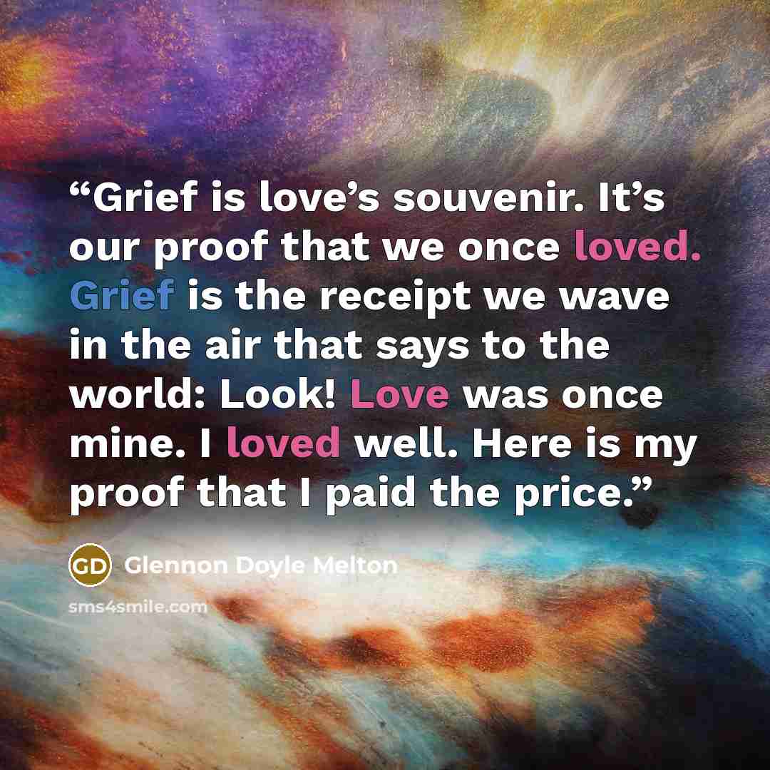 “Grief is love’s souvenir. It’s our proof that we once loved. Grief is the receipt we wave in the air that says to the world: Look! Love was once mine. I loved well. Here is my proof that I paid the price.” quote by Glennon Doyle Melton