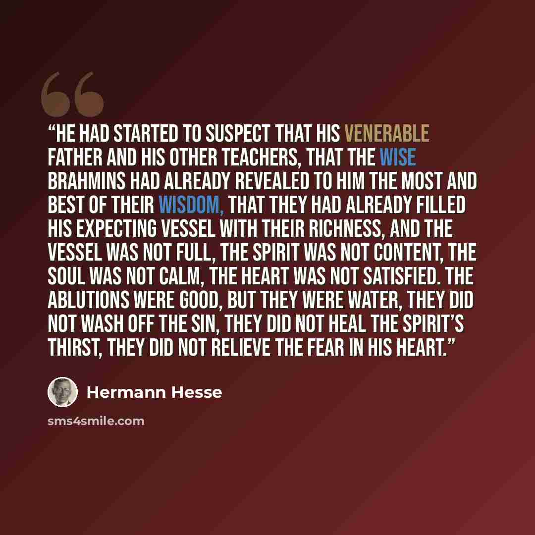 “He had started to suspect that his venerable father and his other teachers, that the wise Brahmins had already revealed to him the most and best of their wisdom, that they had already filled his expecting vessel with their richness, and the vessel was not full, the spirit was not content, the soul…” quote by Hermann Hesse