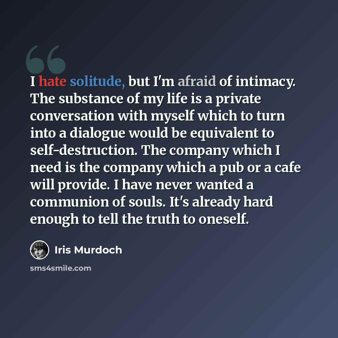 “I hate solitude, but I'm afraid of intimacy. The substance of my life is a private conversation with myself which to turn into a dialogue would be equivalent to self-destruction. The company which I need is the company which a pub or a cafe will provide. I have never wanted a communion of souls…” quote by Iris Murdoch
