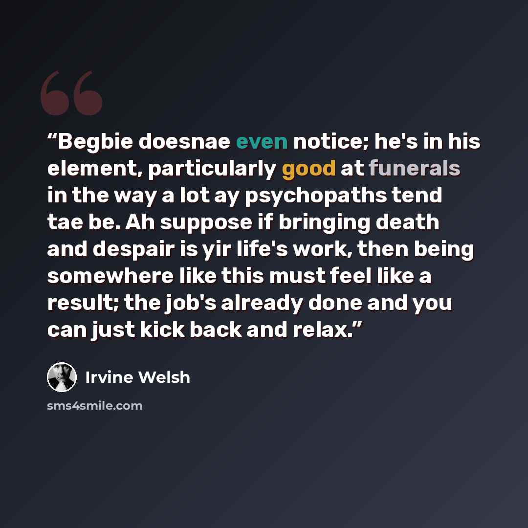 “Begbie doesnae even notice; he's in his element, particularly good at funerals in the way a lot ay psychopaths tend tae be. Ah suppose if bringing death and despair is yir life's work, then being somewhere like this must feel like a result; the job's already done and you can just kick back and…” quote by Irvine Welsh