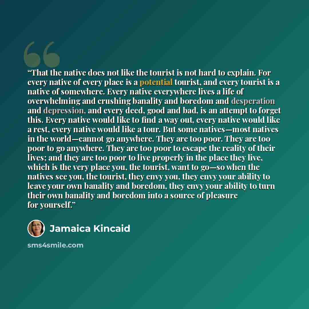 “That the native does not like the tourist is not hard to explain. For every native of every place is a potential tourist, and every tourist is a native of somewhere. Every native everywhere lives a life of overwhelming and crushing banality and boredom and desperation and depression, and every…” quote by Jamaica Kincaid