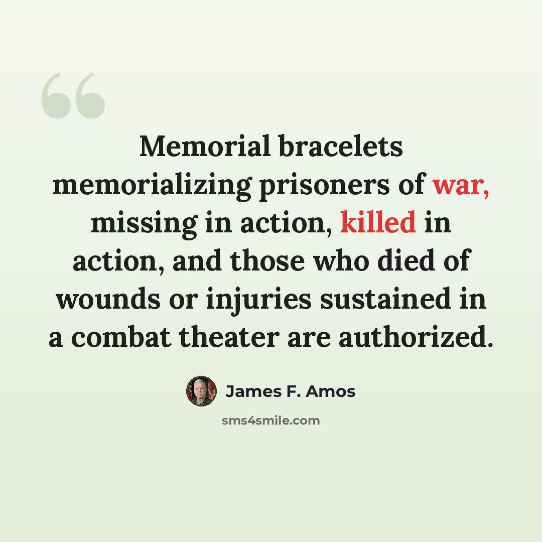 “Memorial bracelets memorializing prisoners of war, missing in action, killed in action, and those who died of wounds or injuries sustained in a combat theater are authorized.” quote by James F. Amos
